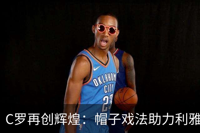C罗再创辉煌：帽子戏法助力利雅得胜利晋级，历史进球迈向985